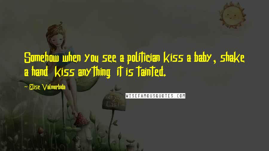 Elise Valmorbida Quotes: Somehow when you see a politician kiss a baby, shake a hand kiss anything it is tainted.