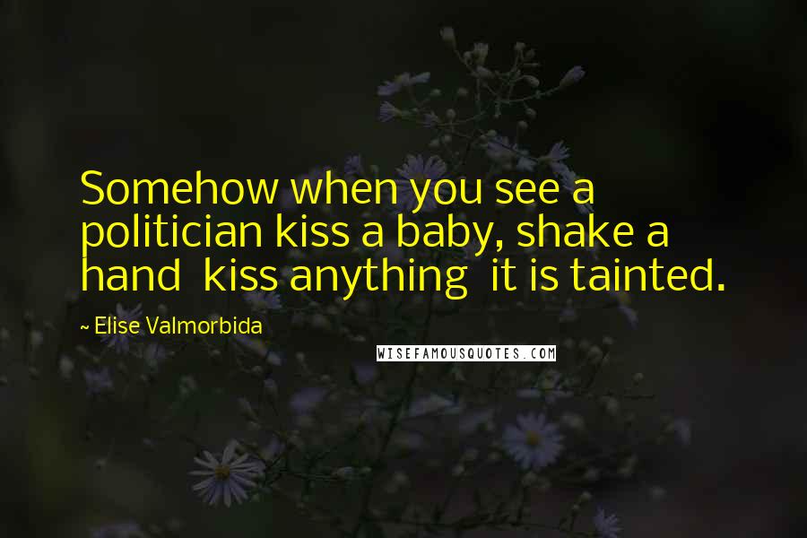 Elise Valmorbida Quotes: Somehow when you see a politician kiss a baby, shake a hand  kiss anything  it is tainted.