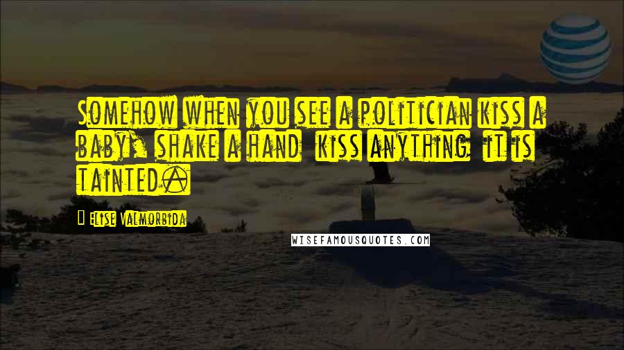 Elise Valmorbida Quotes: Somehow when you see a politician kiss a baby, shake a hand  kiss anything  it is tainted.