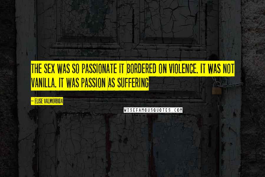 Elise Valmorbida Quotes: The sex was so passionate it bordered on violence. It was not vanilla. It was passion as suffering