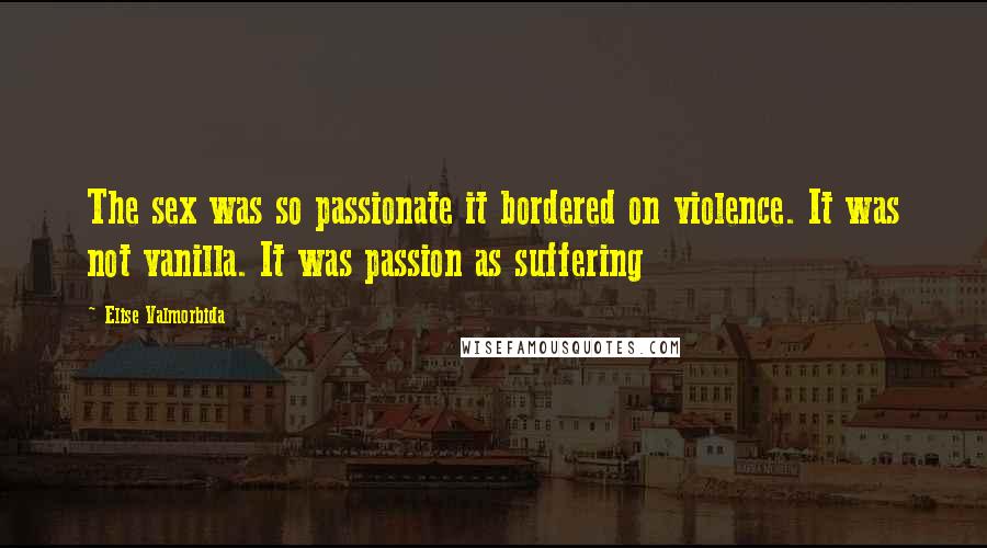 Elise Valmorbida Quotes: The sex was so passionate it bordered on violence. It was not vanilla. It was passion as suffering