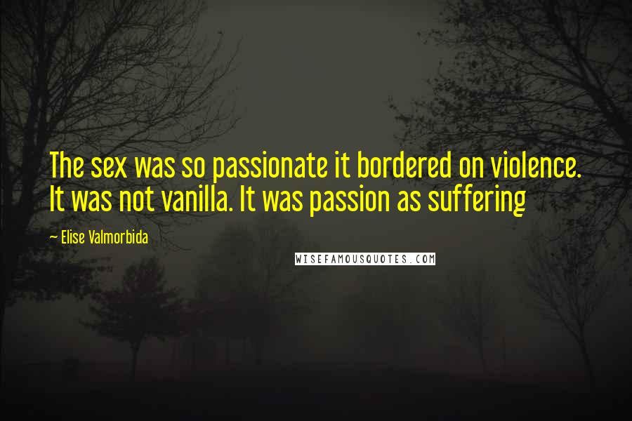 Elise Valmorbida Quotes: The sex was so passionate it bordered on violence. It was not vanilla. It was passion as suffering