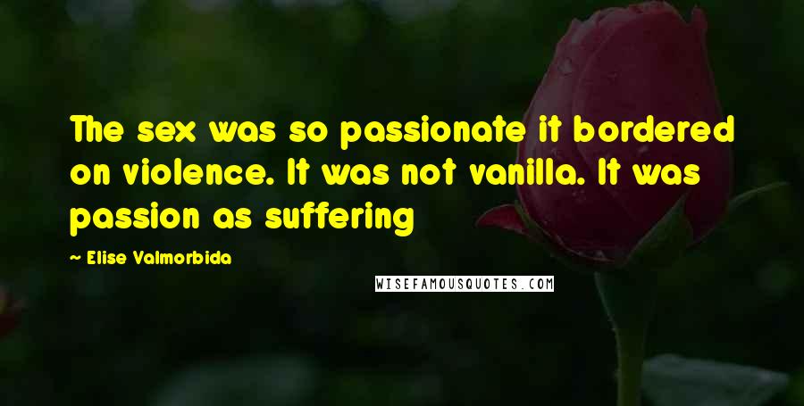 Elise Valmorbida Quotes: The sex was so passionate it bordered on violence. It was not vanilla. It was passion as suffering