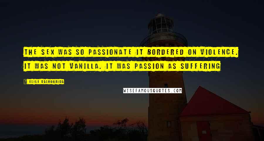 Elise Valmorbida Quotes: The sex was so passionate it bordered on violence. It was not vanilla. It was passion as suffering