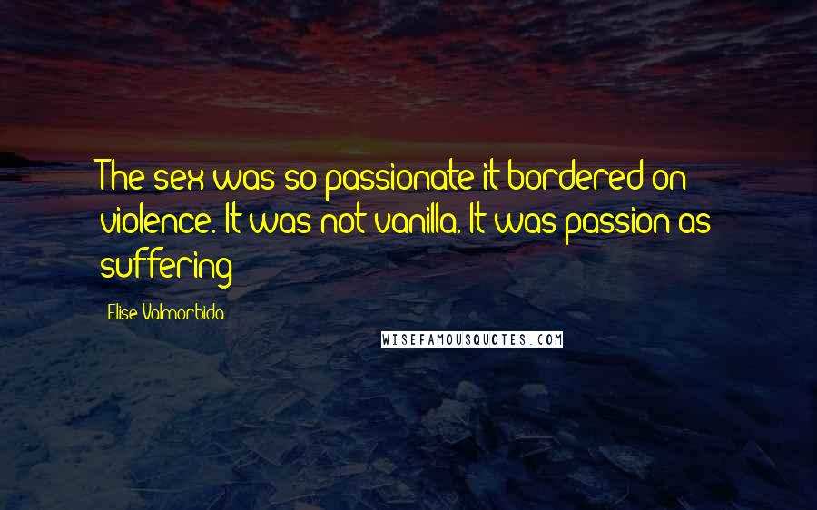 Elise Valmorbida Quotes: The sex was so passionate it bordered on violence. It was not vanilla. It was passion as suffering