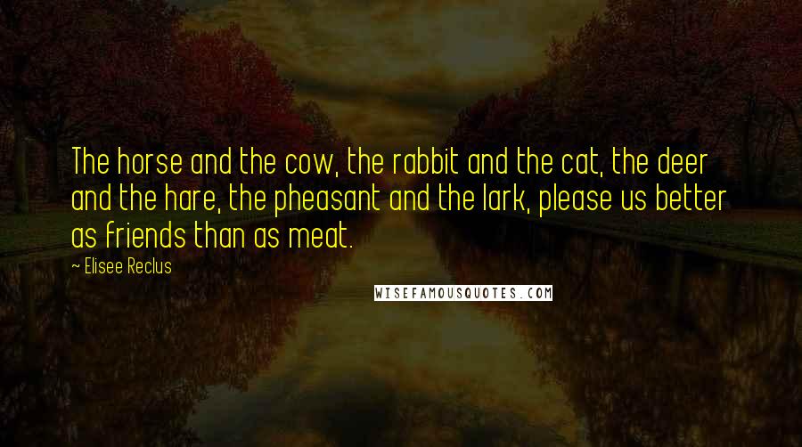 Elisee Reclus Quotes: The horse and the cow, the rabbit and the cat, the deer and the hare, the pheasant and the lark, please us better as friends than as meat.