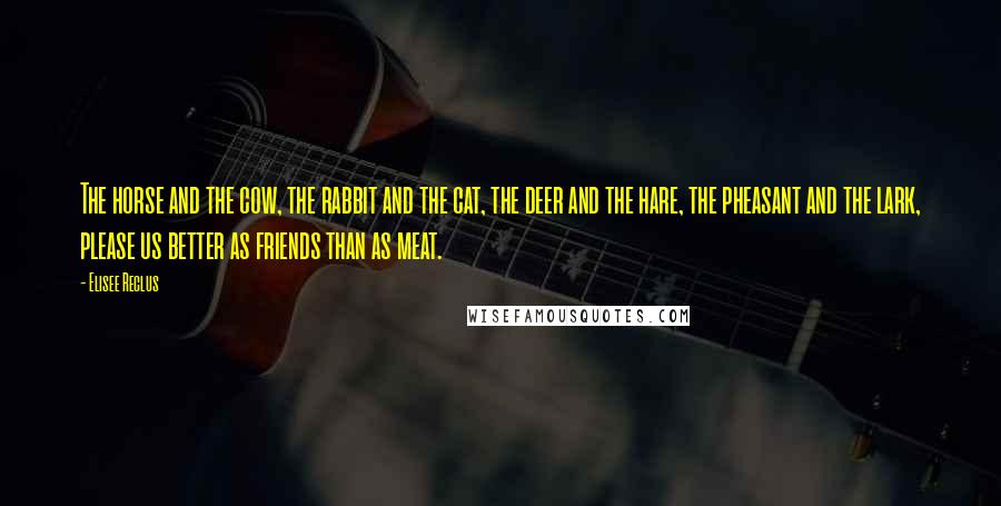 Elisee Reclus Quotes: The horse and the cow, the rabbit and the cat, the deer and the hare, the pheasant and the lark, please us better as friends than as meat.