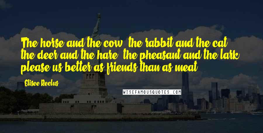 Elisee Reclus Quotes: The horse and the cow, the rabbit and the cat, the deer and the hare, the pheasant and the lark, please us better as friends than as meat.