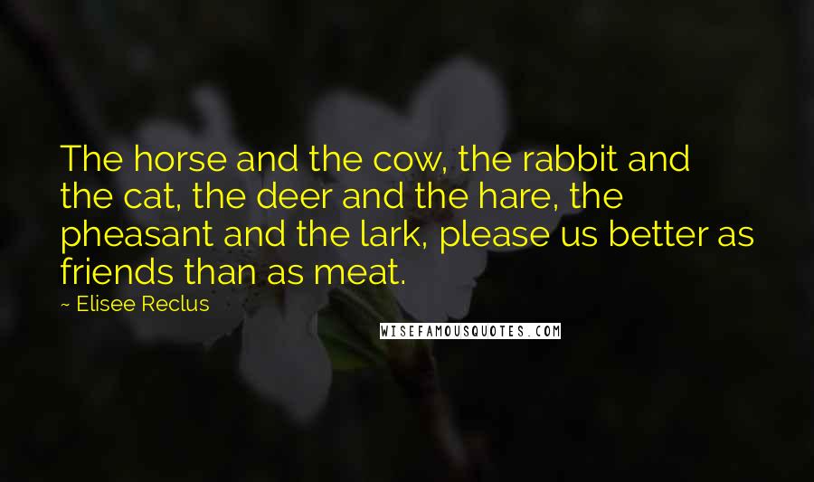 Elisee Reclus Quotes: The horse and the cow, the rabbit and the cat, the deer and the hare, the pheasant and the lark, please us better as friends than as meat.