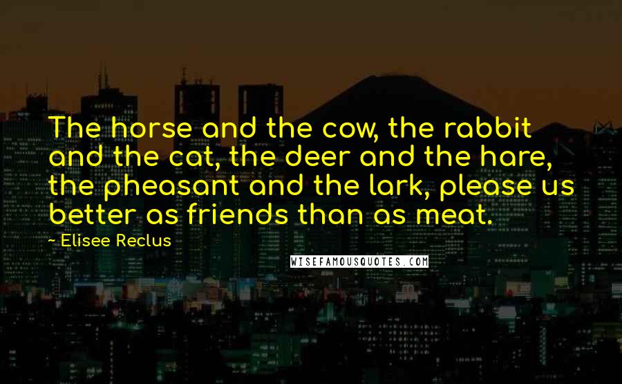 Elisee Reclus Quotes: The horse and the cow, the rabbit and the cat, the deer and the hare, the pheasant and the lark, please us better as friends than as meat.