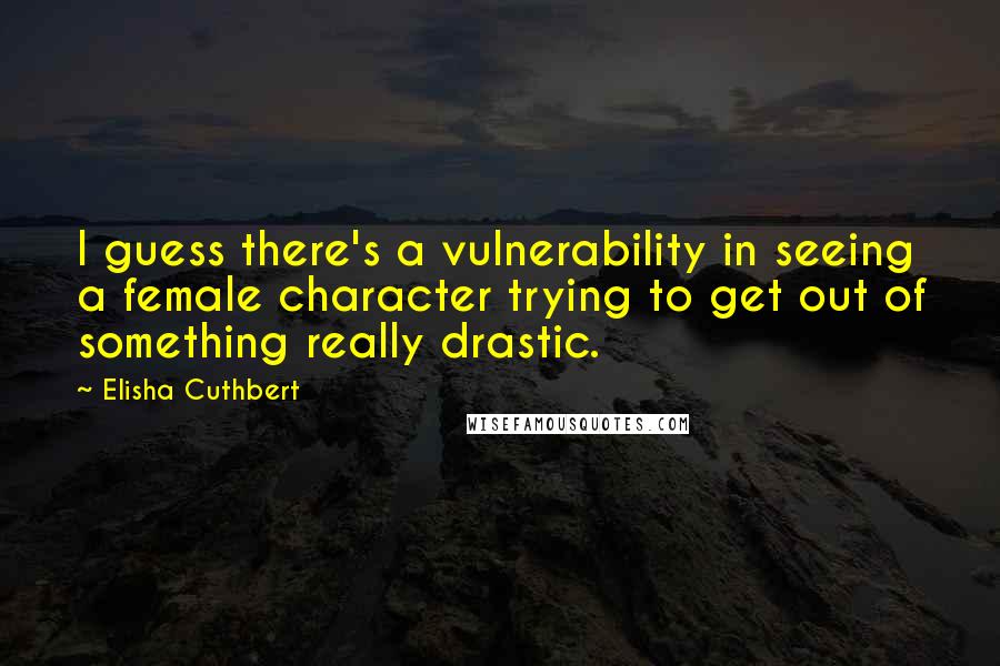 Elisha Cuthbert Quotes: I guess there's a vulnerability in seeing a female character trying to get out of something really drastic.