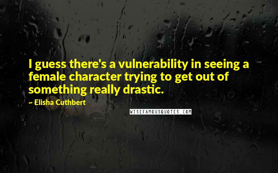 Elisha Cuthbert Quotes: I guess there's a vulnerability in seeing a female character trying to get out of something really drastic.