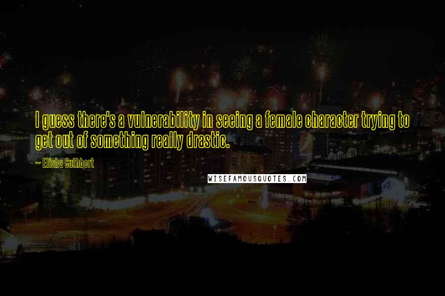 Elisha Cuthbert Quotes: I guess there's a vulnerability in seeing a female character trying to get out of something really drastic.