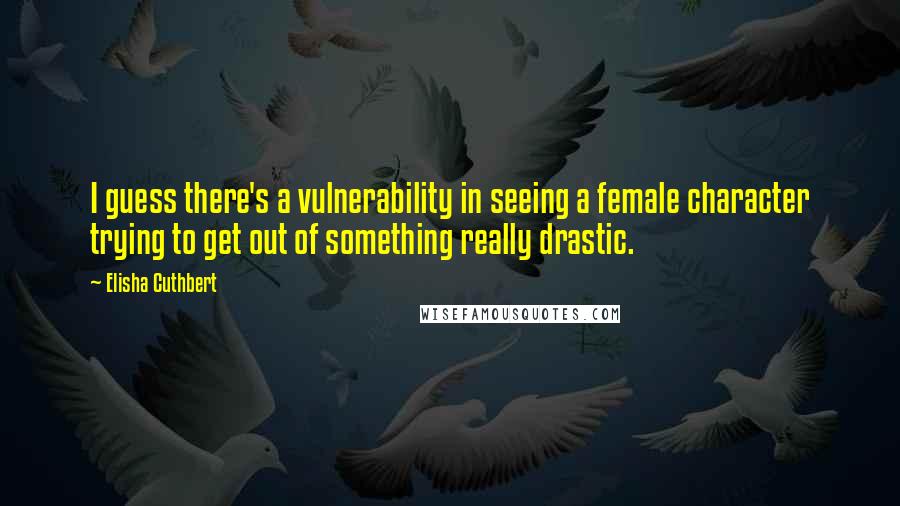 Elisha Cuthbert Quotes: I guess there's a vulnerability in seeing a female character trying to get out of something really drastic.