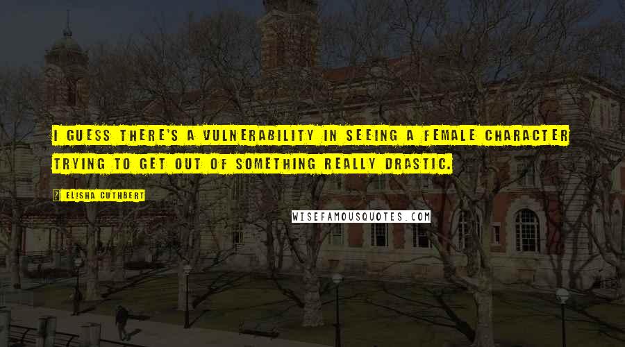 Elisha Cuthbert Quotes: I guess there's a vulnerability in seeing a female character trying to get out of something really drastic.