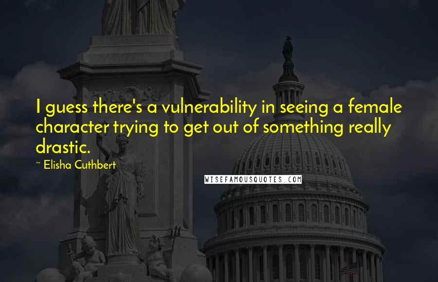 Elisha Cuthbert Quotes: I guess there's a vulnerability in seeing a female character trying to get out of something really drastic.