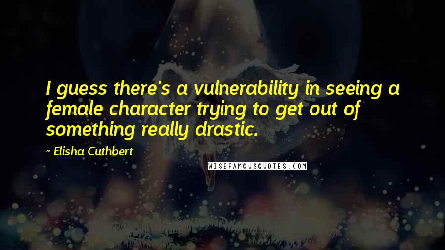 Elisha Cuthbert Quotes: I guess there's a vulnerability in seeing a female character trying to get out of something really drastic.