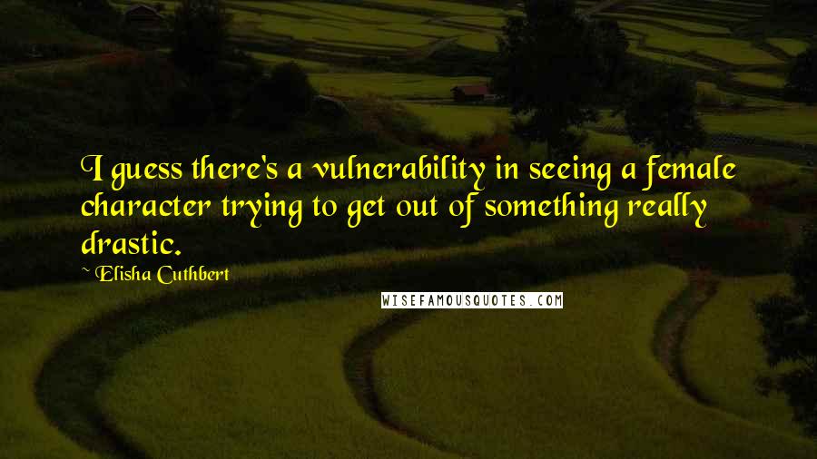 Elisha Cuthbert Quotes: I guess there's a vulnerability in seeing a female character trying to get out of something really drastic.