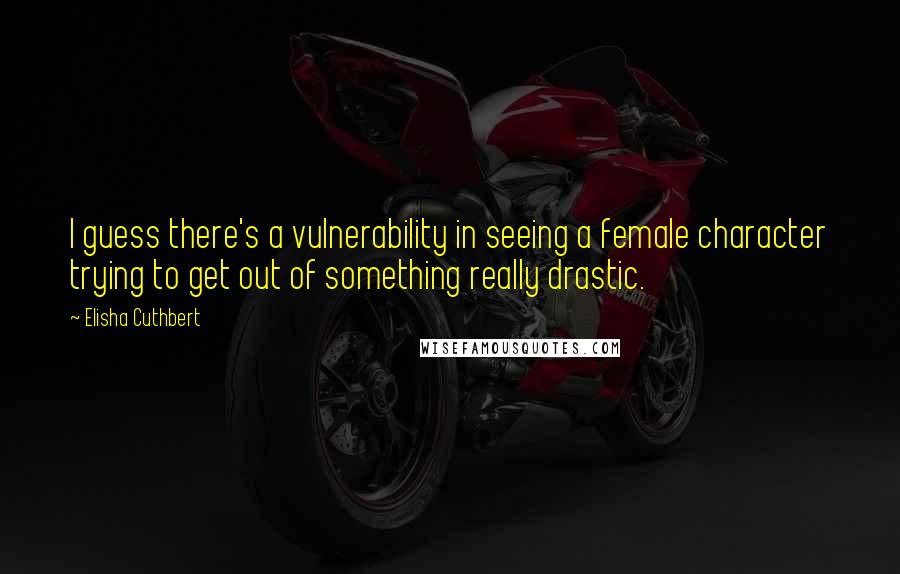 Elisha Cuthbert Quotes: I guess there's a vulnerability in seeing a female character trying to get out of something really drastic.