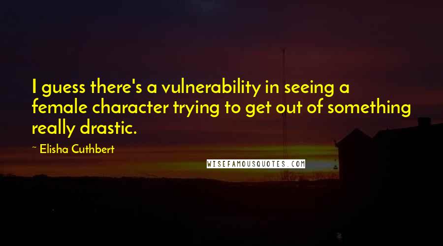 Elisha Cuthbert Quotes: I guess there's a vulnerability in seeing a female character trying to get out of something really drastic.