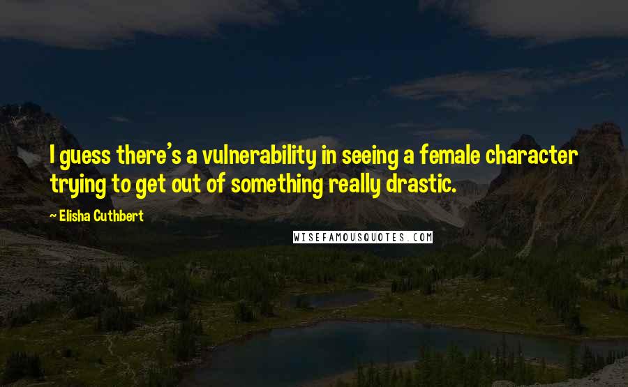 Elisha Cuthbert Quotes: I guess there's a vulnerability in seeing a female character trying to get out of something really drastic.