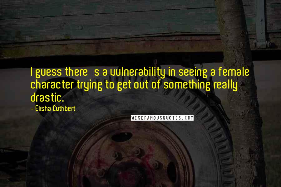 Elisha Cuthbert Quotes: I guess there's a vulnerability in seeing a female character trying to get out of something really drastic.
