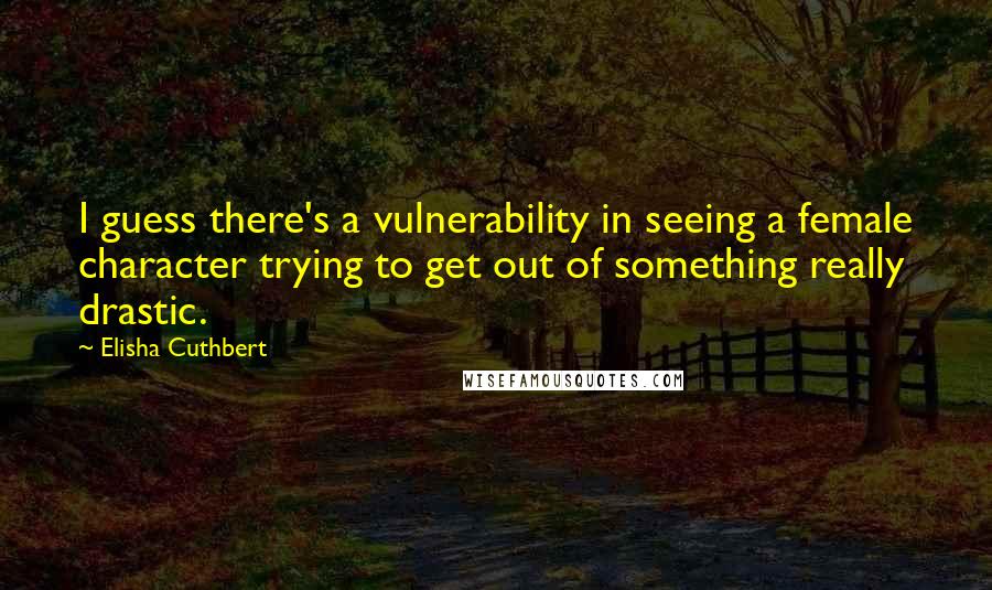 Elisha Cuthbert Quotes: I guess there's a vulnerability in seeing a female character trying to get out of something really drastic.