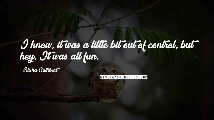Elisha Cuthbert Quotes: I know, it was a little bit out of control, but hey. It was all fun.
