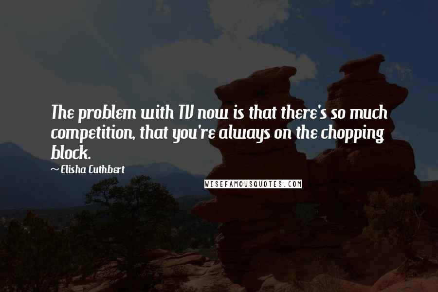 Elisha Cuthbert Quotes: The problem with TV now is that there's so much competition, that you're always on the chopping block.