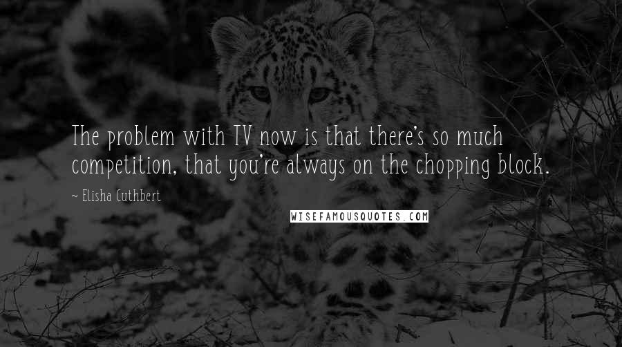 Elisha Cuthbert Quotes: The problem with TV now is that there's so much competition, that you're always on the chopping block.