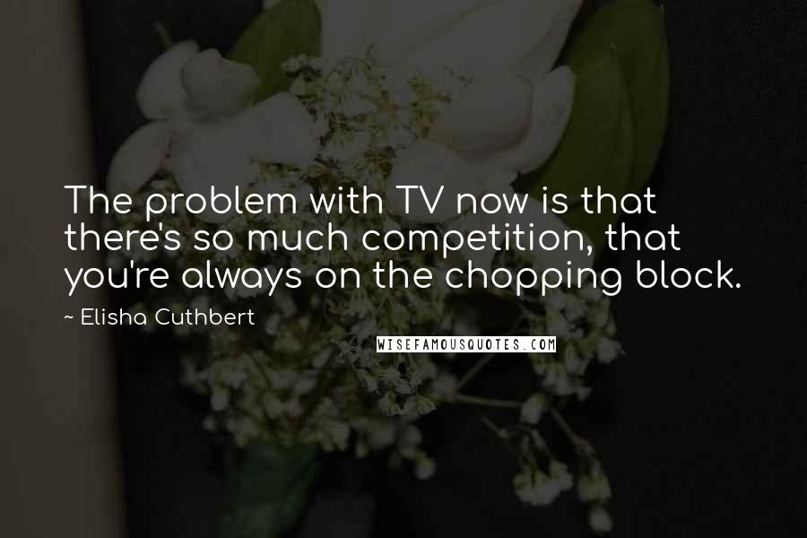 Elisha Cuthbert Quotes: The problem with TV now is that there's so much competition, that you're always on the chopping block.