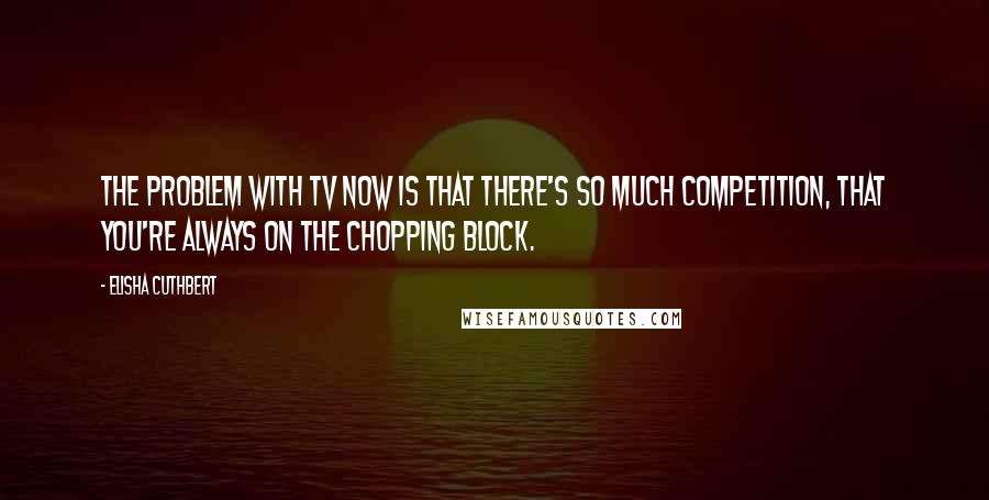 Elisha Cuthbert Quotes: The problem with TV now is that there's so much competition, that you're always on the chopping block.