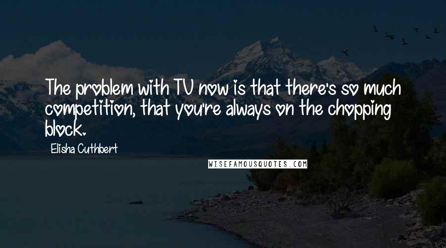 Elisha Cuthbert Quotes: The problem with TV now is that there's so much competition, that you're always on the chopping block.