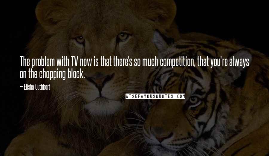 Elisha Cuthbert Quotes: The problem with TV now is that there's so much competition, that you're always on the chopping block.