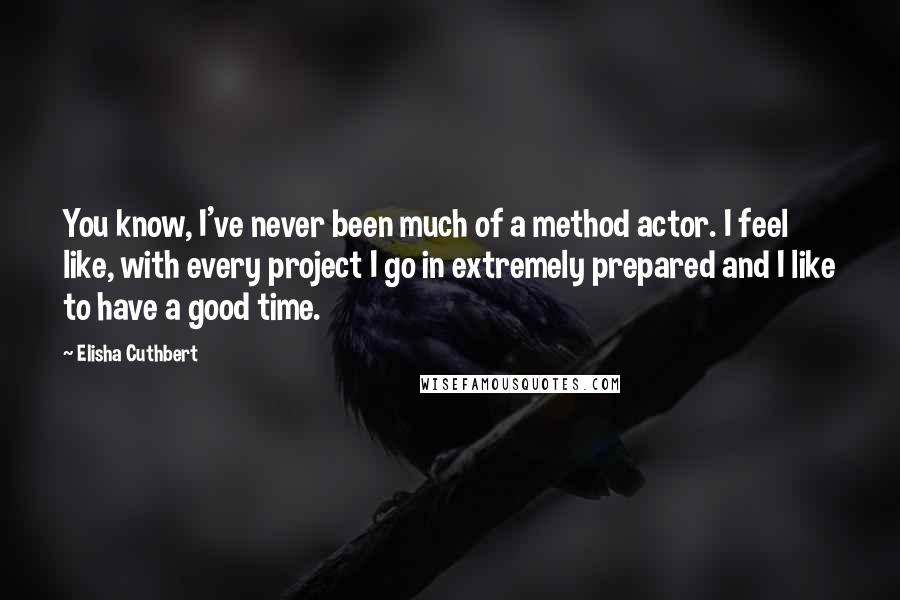Elisha Cuthbert Quotes: You know, I've never been much of a method actor. I feel like, with every project I go in extremely prepared and I like to have a good time.