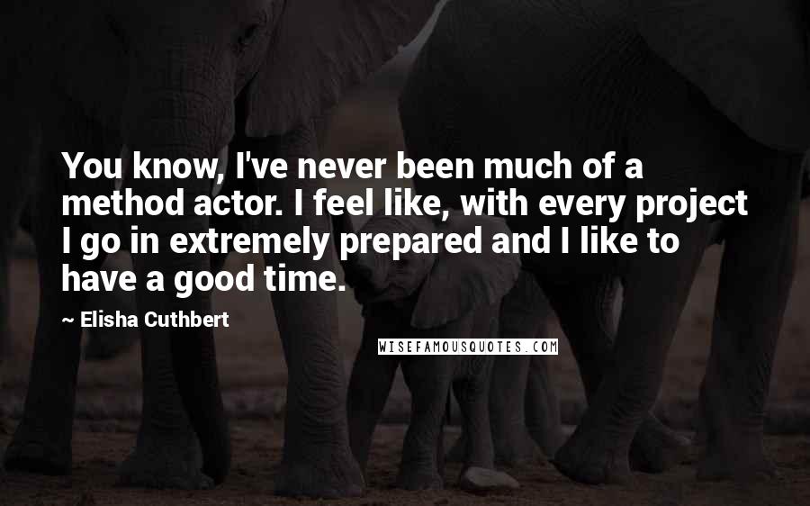 Elisha Cuthbert Quotes: You know, I've never been much of a method actor. I feel like, with every project I go in extremely prepared and I like to have a good time.