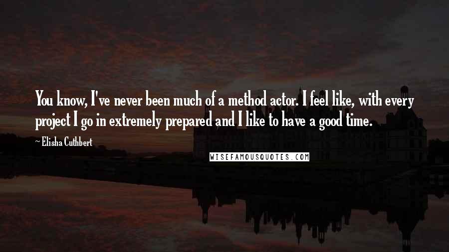 Elisha Cuthbert Quotes: You know, I've never been much of a method actor. I feel like, with every project I go in extremely prepared and I like to have a good time.