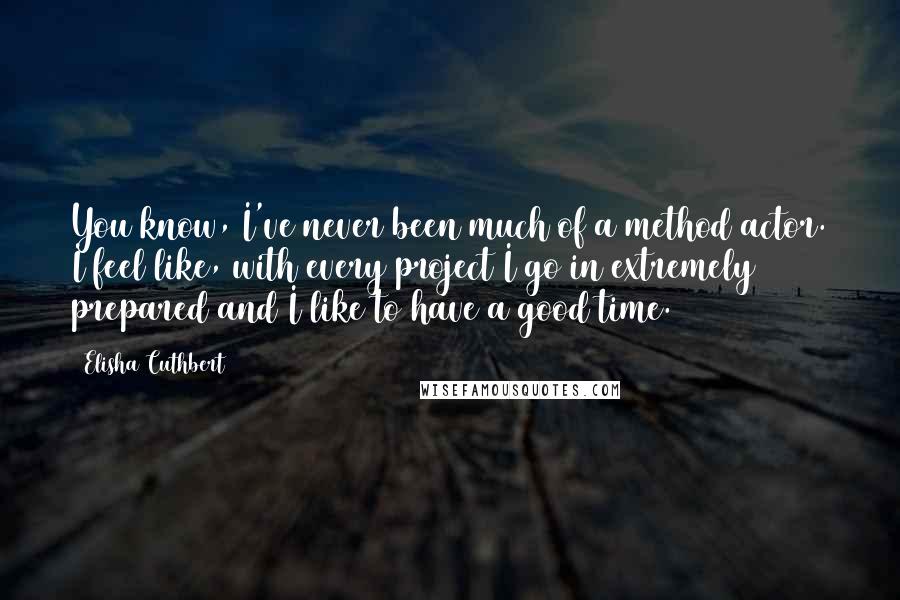 Elisha Cuthbert Quotes: You know, I've never been much of a method actor. I feel like, with every project I go in extremely prepared and I like to have a good time.