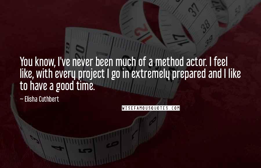 Elisha Cuthbert Quotes: You know, I've never been much of a method actor. I feel like, with every project I go in extremely prepared and I like to have a good time.