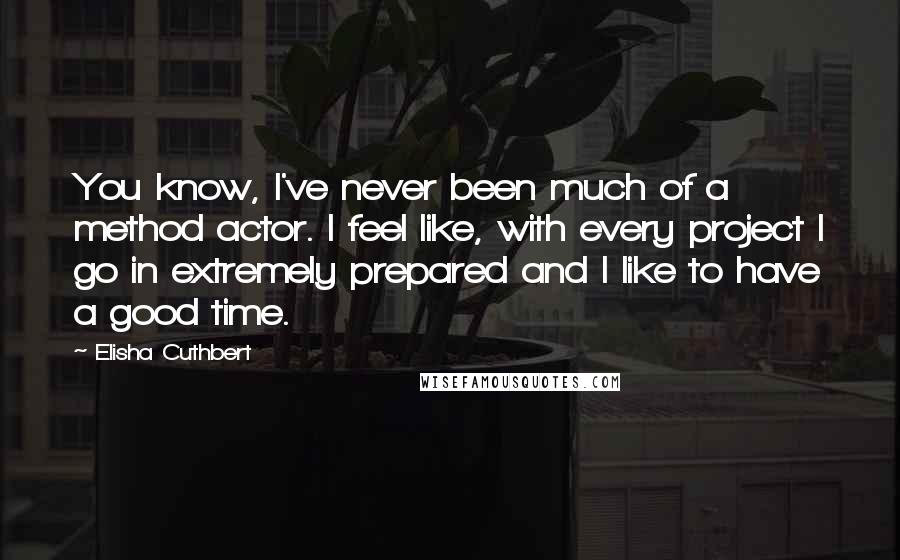 Elisha Cuthbert Quotes: You know, I've never been much of a method actor. I feel like, with every project I go in extremely prepared and I like to have a good time.