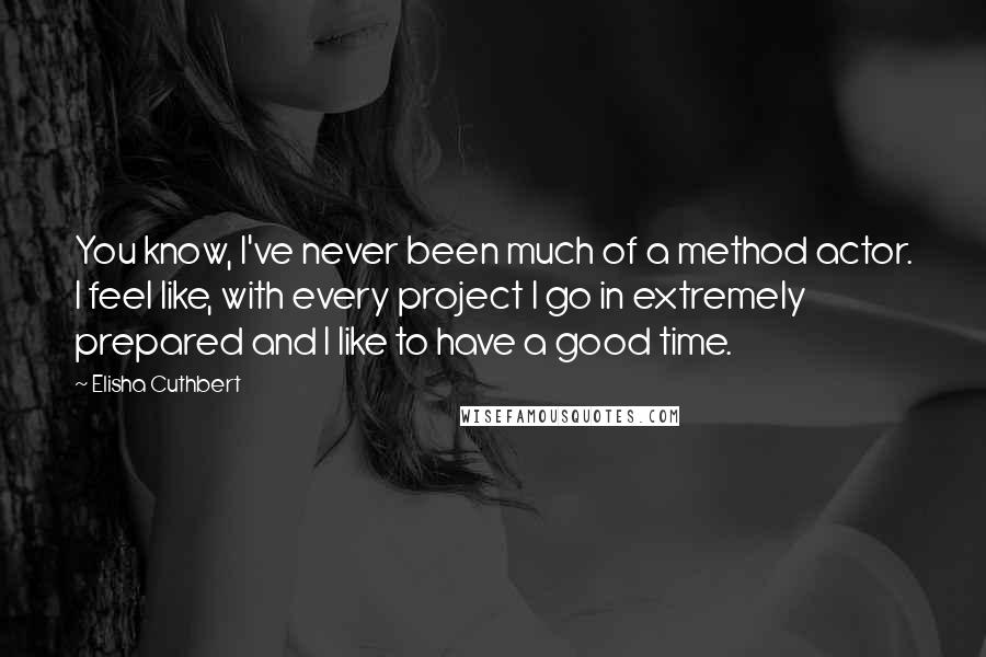 Elisha Cuthbert Quotes: You know, I've never been much of a method actor. I feel like, with every project I go in extremely prepared and I like to have a good time.