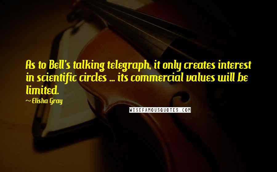Elisha Gray Quotes: As to Bell's talking telegraph, it only creates interest in scientific circles ... its commercial values will be limited.