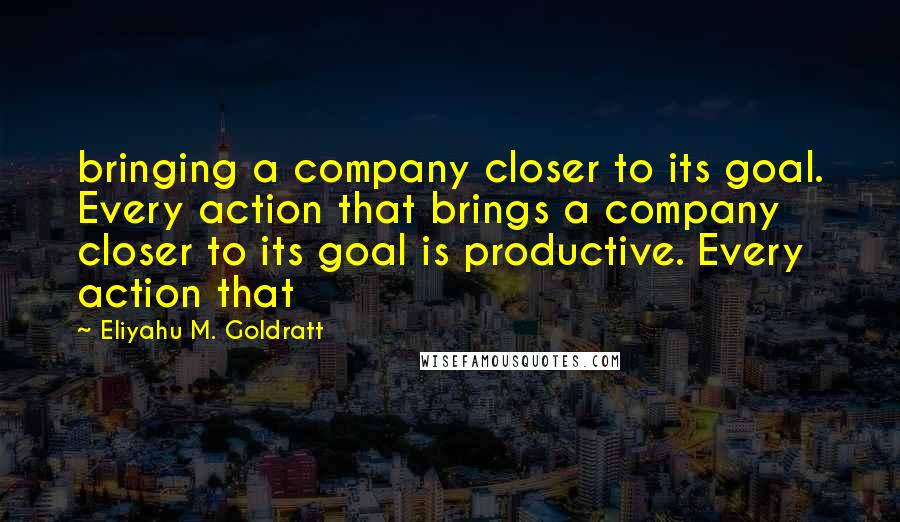 Eliyahu M. Goldratt Quotes: bringing a company closer to its goal. Every action that brings a company closer to its goal is productive. Every action that