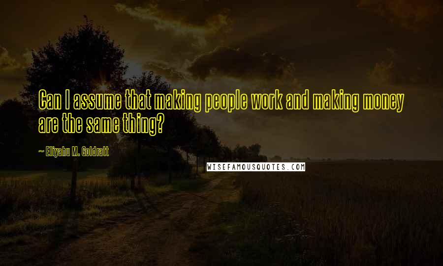 Eliyahu M. Goldratt Quotes: Can I assume that making people work and making money are the same thing?