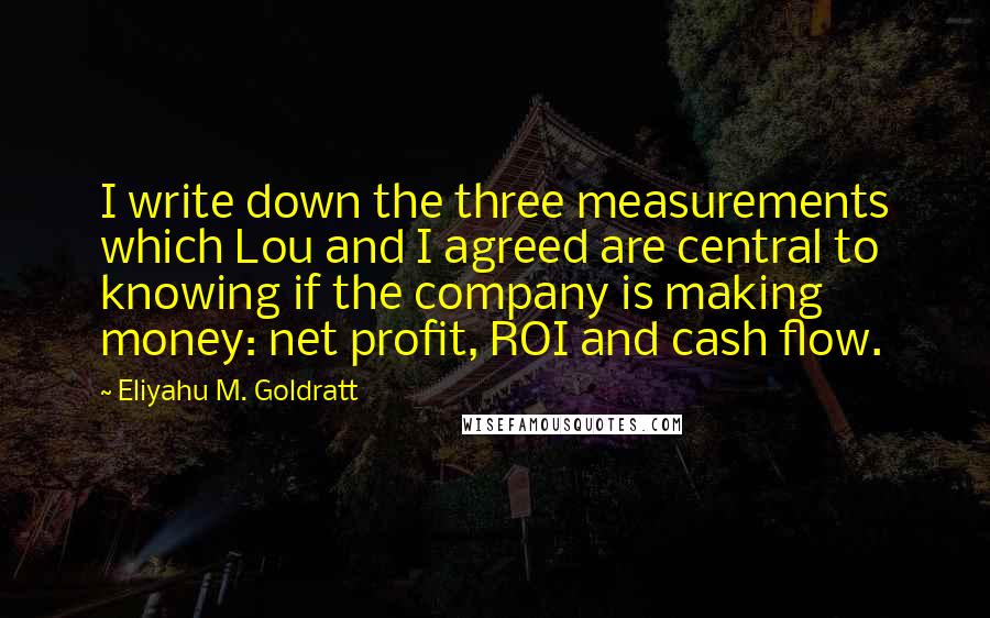 Eliyahu M. Goldratt Quotes: I write down the three measurements which Lou and I agreed are central to knowing if the company is making money: net profit, ROI and cash flow.