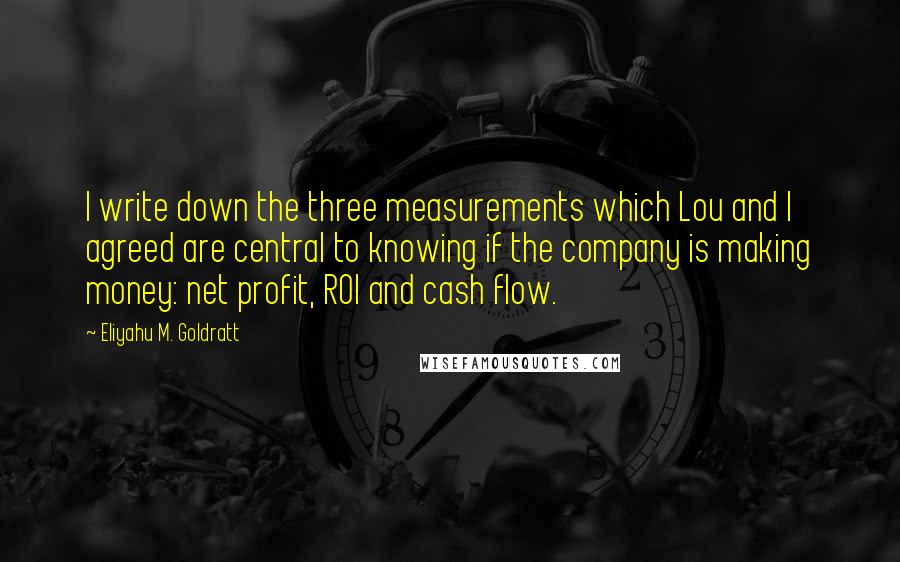 Eliyahu M. Goldratt Quotes: I write down the three measurements which Lou and I agreed are central to knowing if the company is making money: net profit, ROI and cash flow.