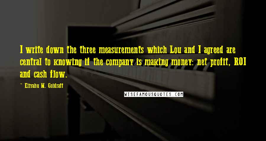 Eliyahu M. Goldratt Quotes: I write down the three measurements which Lou and I agreed are central to knowing if the company is making money: net profit, ROI and cash flow.