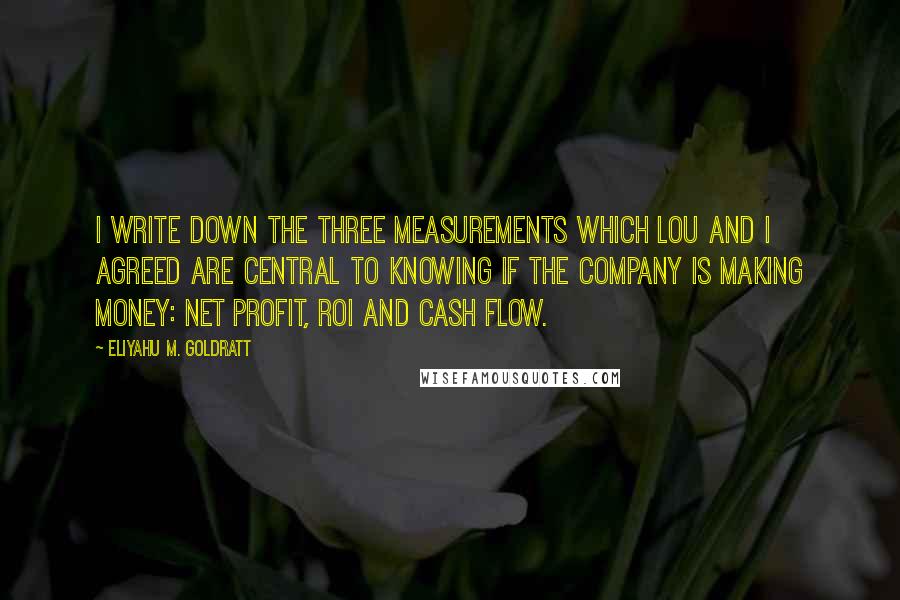 Eliyahu M. Goldratt Quotes: I write down the three measurements which Lou and I agreed are central to knowing if the company is making money: net profit, ROI and cash flow.