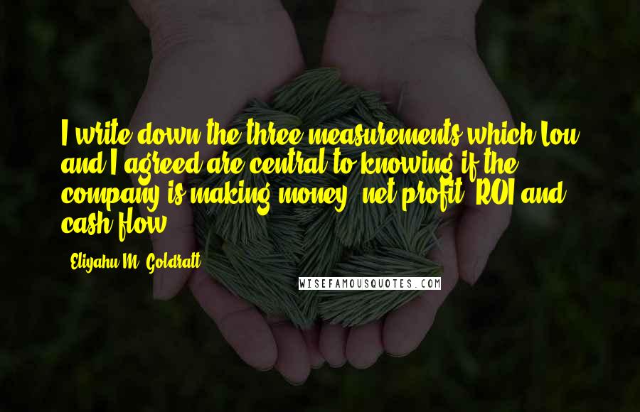 Eliyahu M. Goldratt Quotes: I write down the three measurements which Lou and I agreed are central to knowing if the company is making money: net profit, ROI and cash flow.