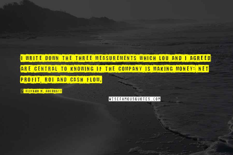 Eliyahu M. Goldratt Quotes: I write down the three measurements which Lou and I agreed are central to knowing if the company is making money: net profit, ROI and cash flow.